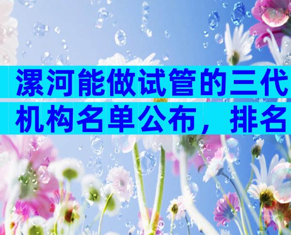 漯河能做试管的三代机构名单公布，排名前三值得收藏。