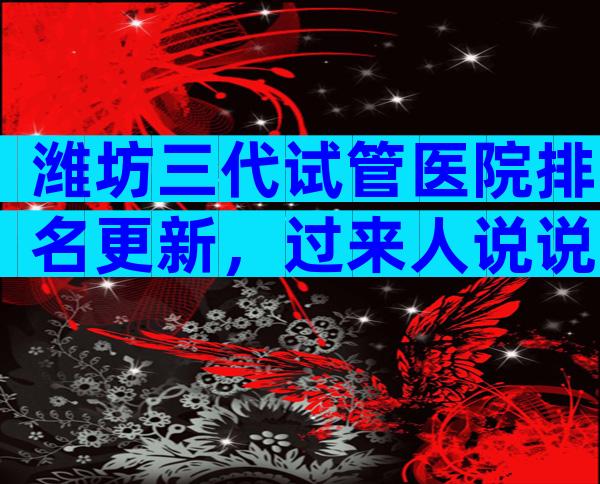 潍坊三代试管医院排名更新，过来人说说真相