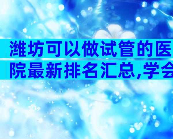 潍坊可以做试管的医院最新排名汇总,学会辨别很重要