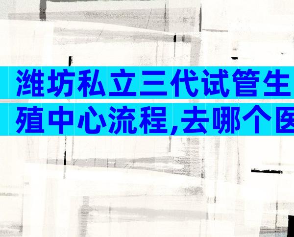 潍坊私立三代试管生殖中心流程,去哪个医院好