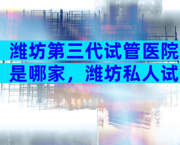 潍坊第三代试管医院是哪家，潍坊私人试管医院靠谱吗？