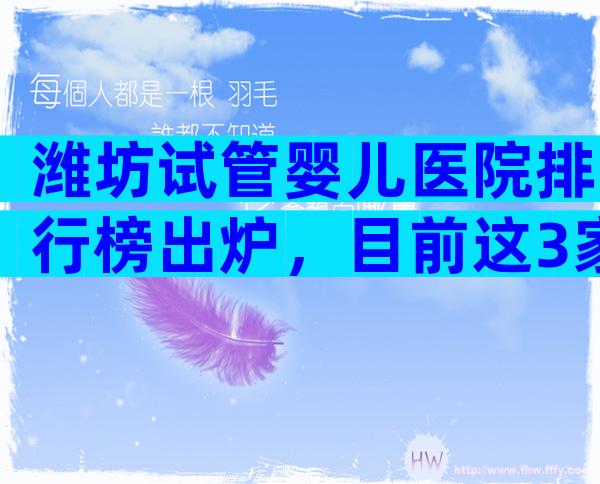 潍坊试管婴儿医院排行榜出炉，目前这3家医院成功率都挺高