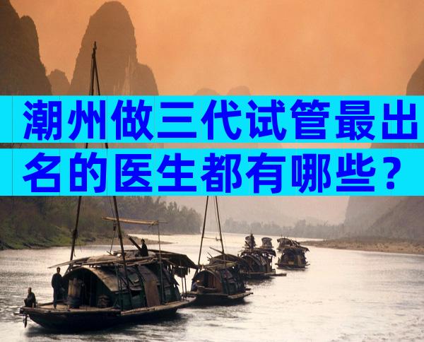 潮州做三代试管最出名的医生都有哪些？