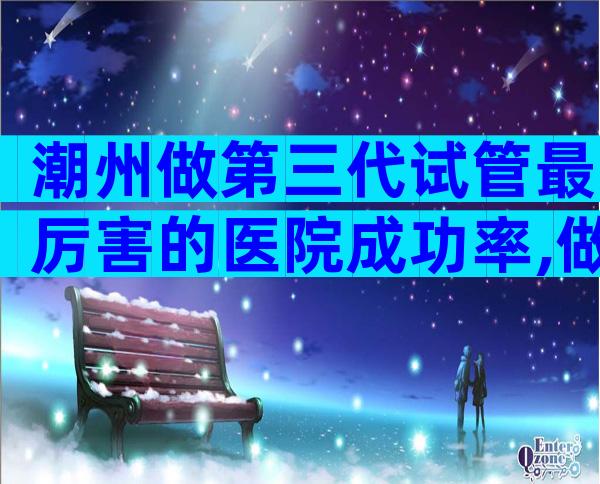 潮州做第三代试管最厉害的医院成功率,做试管请收藏