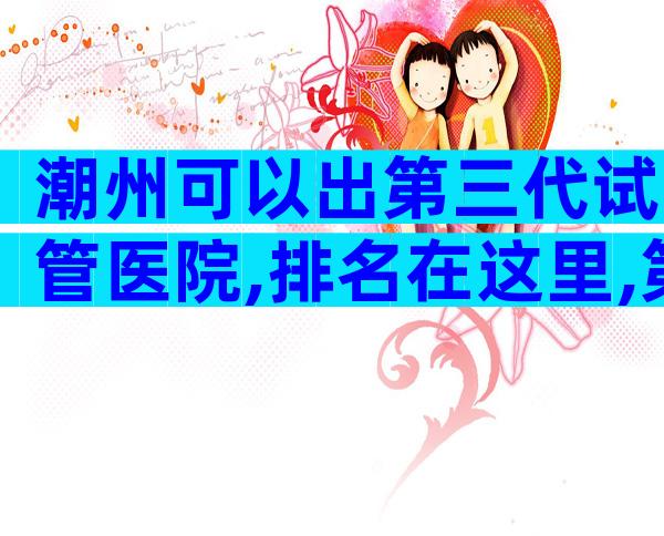 潮州可以出第三代试管医院,排名在这里,第三代试管医院。