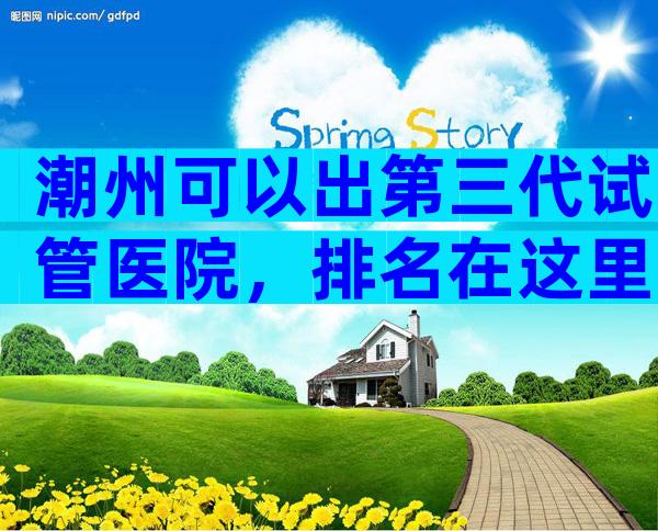 潮州可以出第三代试管医院，排名在这里，第三代试管医院。