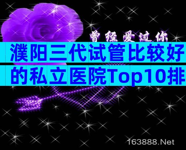 濮阳三代试管比较好的私立医院Top10排行!内附相关条件限制