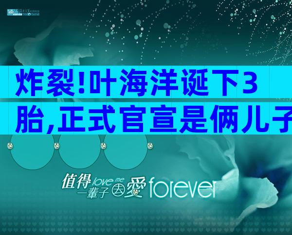 炸裂!叶海洋诞下3胎,正式官宣是俩儿子,正脸曝光