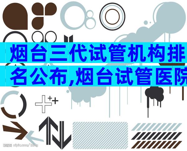 烟台三代试管机构排名公布,烟台试管医院预约