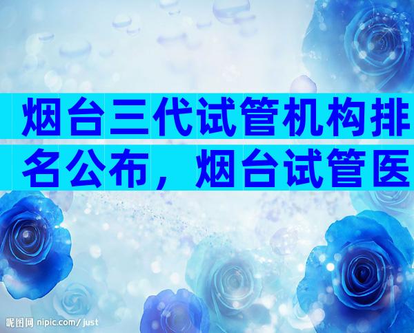 烟台三代试管机构排名公布，烟台试管医院预约