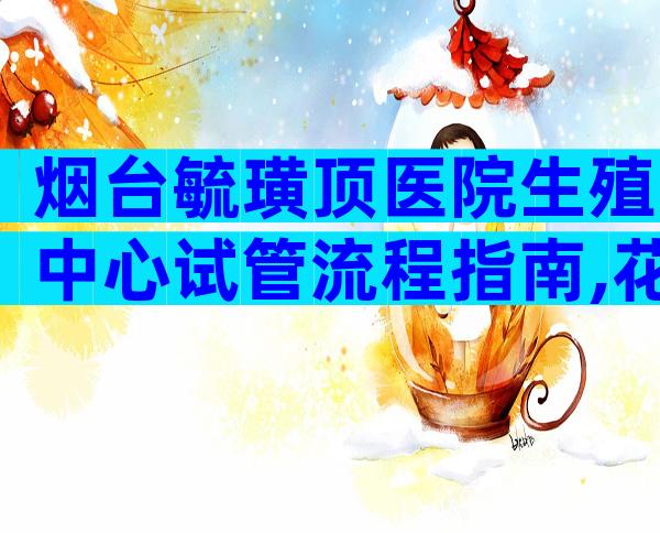 烟台毓璜顶医院生殖中心试管流程指南,花费8千元就能签约
