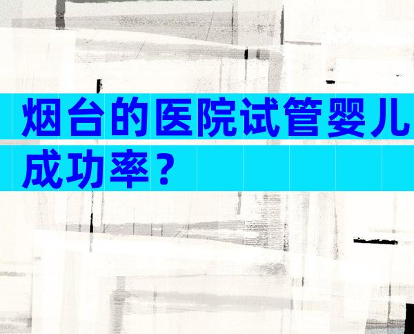 烟台的医院试管婴儿成功率？