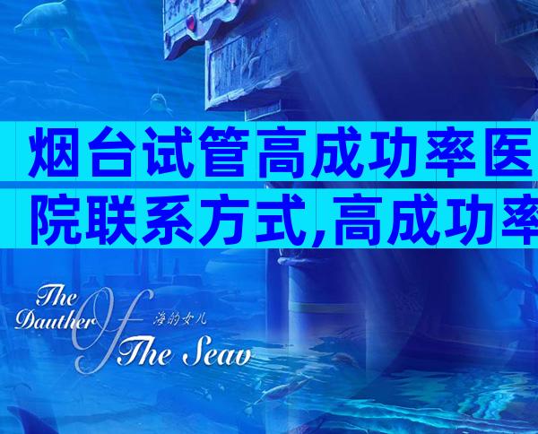 烟台试管高成功率医院联系方式,高成功率机构优选攻略