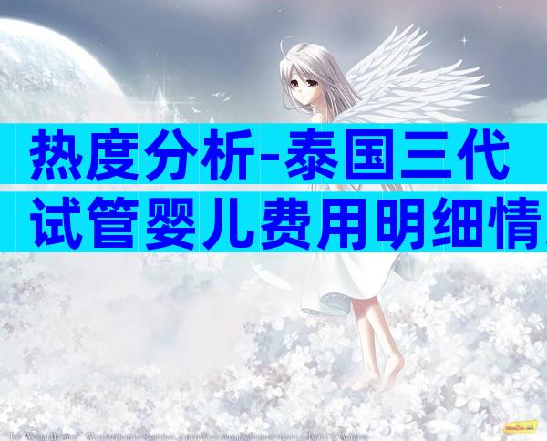 热度分析-泰国三代试管婴儿费用明细情况介绍！附好孕攻略