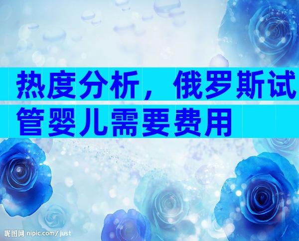 热度分析，俄罗斯试管婴儿需要费用