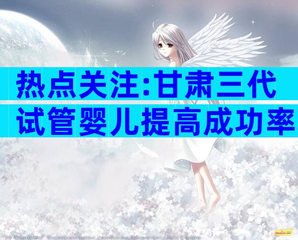 热点关注:甘肃三代试管婴儿提高成功率攻略集合!