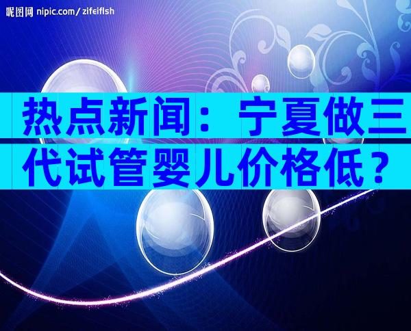 热点新闻：宁夏做三代试管婴儿价格低？助您节省费用！