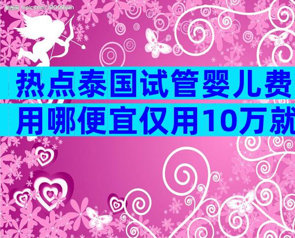 热点泰国试管婴儿费用哪便宜仅用10万就可以吗？