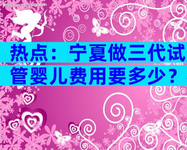 热点：宁夏做三代试管婴儿费用要多少？花钱但也值！