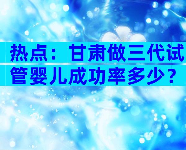 热点：甘肃做三代试管婴儿成功率多少？影响因素分析！