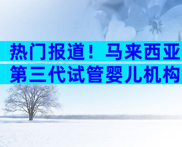 热门报道！马来西亚第三代试管婴儿机构选择方法分享！