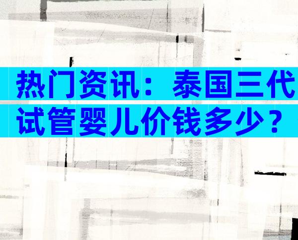热门资讯：泰国三代试管婴儿价钱多少？省钱攻略分享！