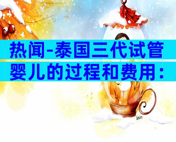 热闻-泰国三代试管婴儿的过程和费用：从开始到成功全解析！