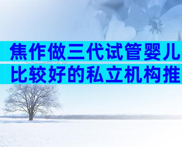 焦作做三代试管婴儿比较好的私立机构推荐,三代试管医院怎么选