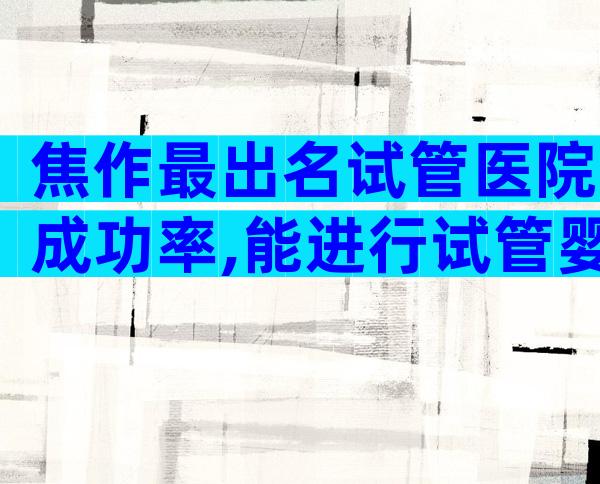 焦作最出名试管医院成功率,能进行试管婴儿吗
