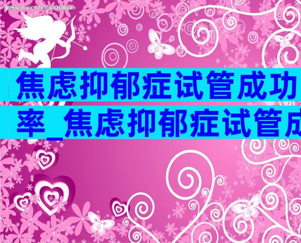 焦虑抑郁症试管成功率_焦虑抑郁症试管成功率高吗