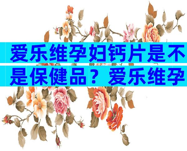 爱乐维孕妇钙片是不是保健品？爱乐维孕妇钙片是否是保健品？