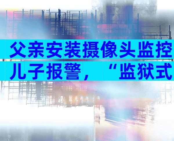 父亲安装摄像头监控儿子报警，“监狱式”教育引争议！