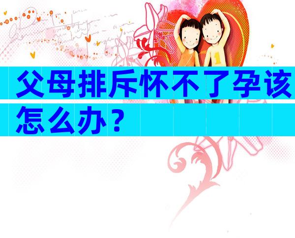 父母排斥怀不了孕该怎么办？