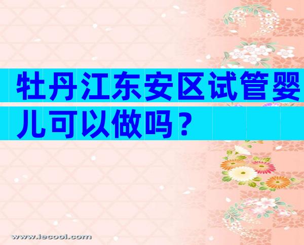 牡丹江东安区试管婴儿可以做吗？