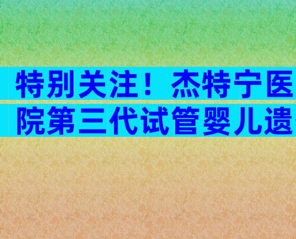 特别关注！杰特宁医院第三代试管婴儿遗传筛查技术好不好？