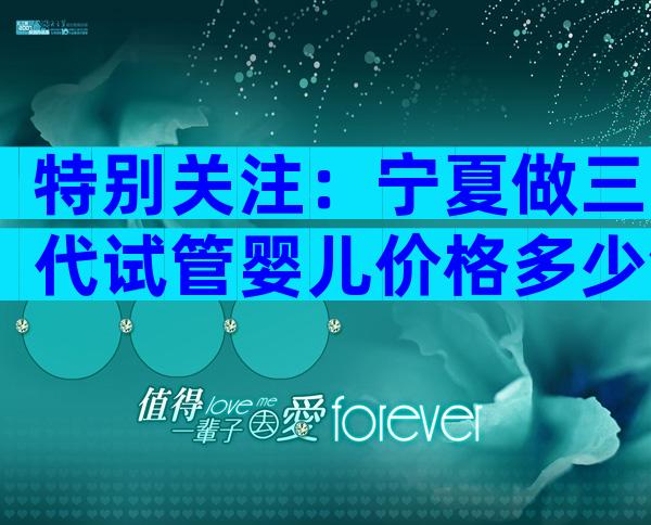 特别关注：宁夏做三代试管婴儿价格多少钱？全部花费透明指南！