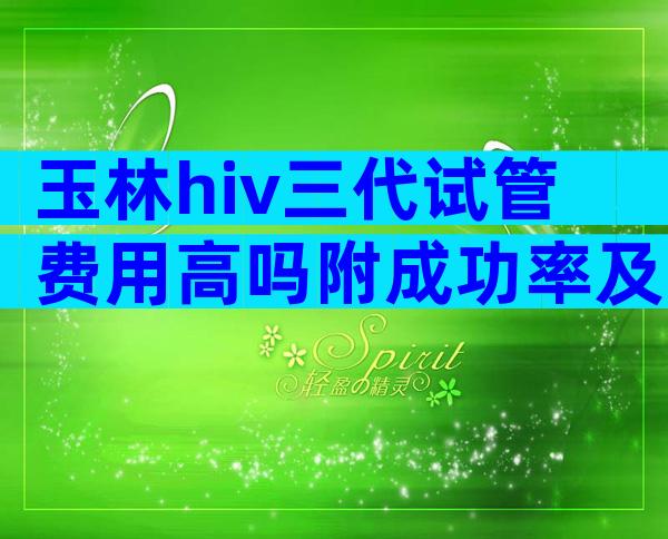玉林hiv三代试管费用高吗附成功率及注意事项
