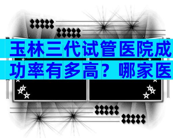 玉林三代试管医院成功率有多高？哪家医院最有特色