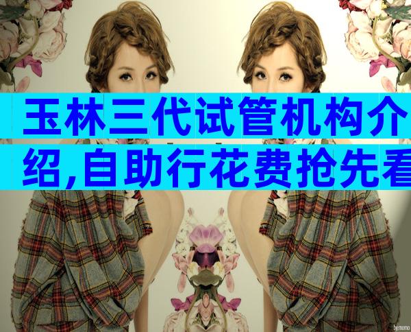 玉林三代试管机构介绍,自助行花费抢先看