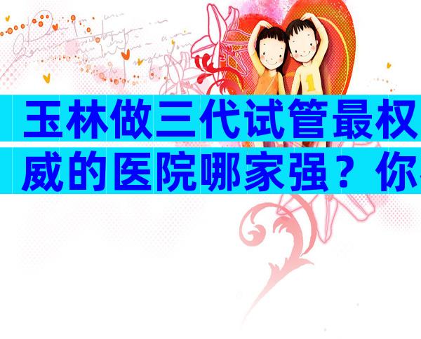 玉林做三代试管最权威的医院哪家强？你考虑去哪家