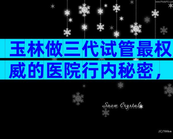 玉林做三代试管最权威的医院行内秘密，附详细试管婴儿流程