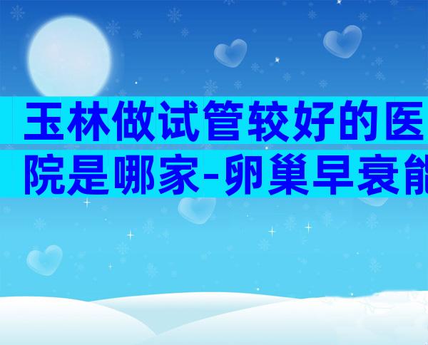 玉林做试管较好的医院是哪家-卵巢早衰能通过试管怀孕吗用什么方案好
