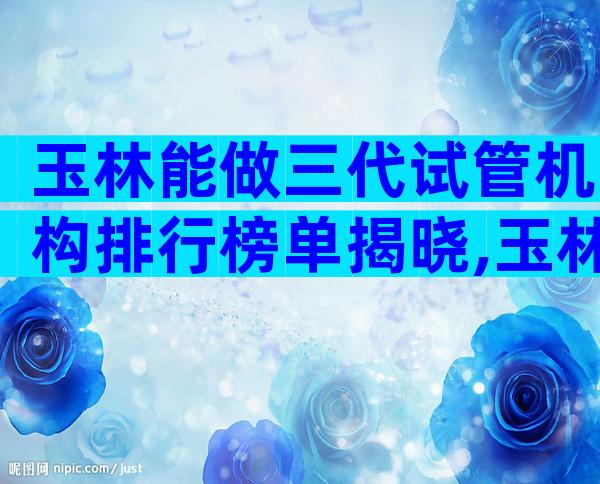 玉林能做三代试管机构排行榜单揭晓,玉林试管医院过程解答