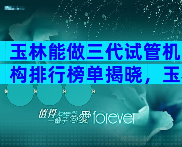 玉林能做三代试管机构排行榜单揭晓，玉林试管医院过程解答