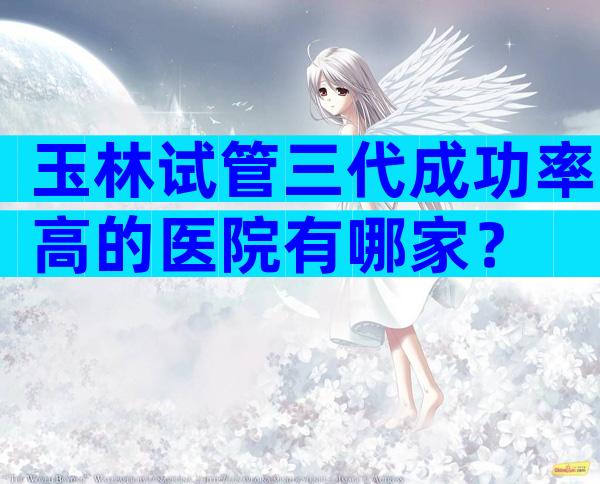 玉林试管三代成功率高的医院有哪家？