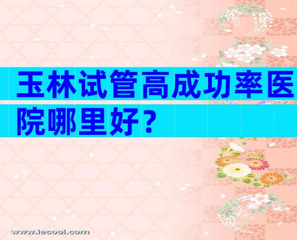 玉林试管高成功率医院哪里好？