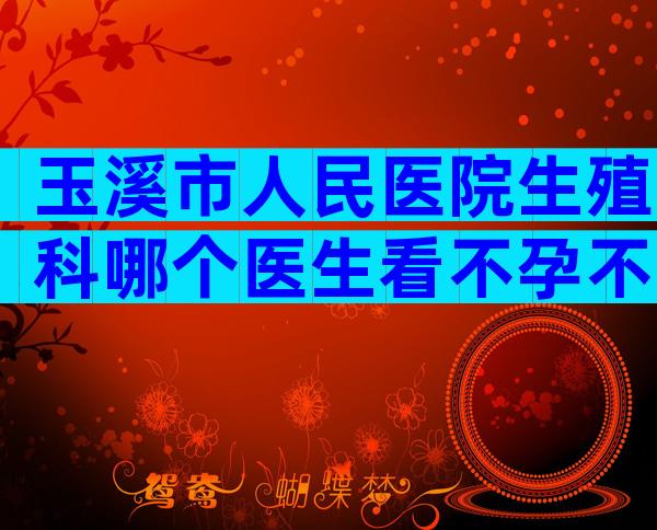 玉溪市人民医院生殖科哪个医生看不孕不育比较好？