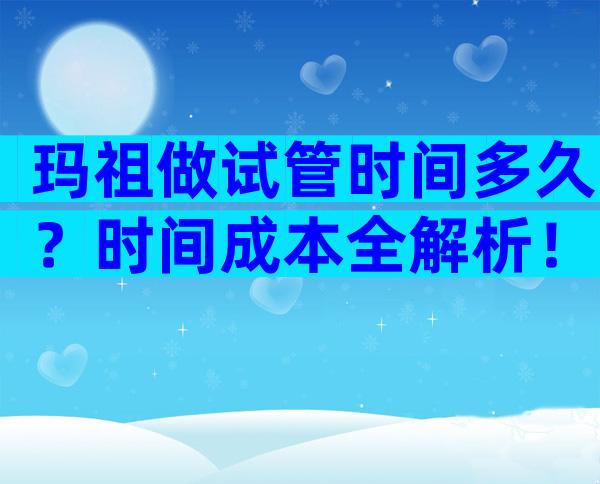 玛祖做试管时间多久？时间成本全解析！