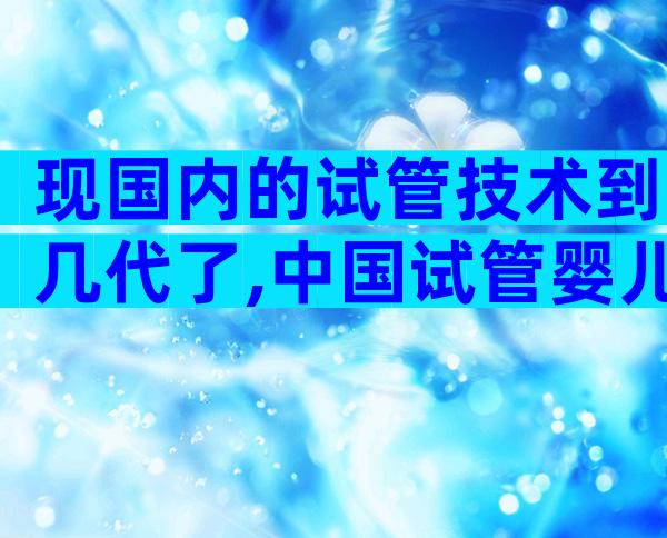 现国内的试管技术到几代了,中国试管婴儿何时普及