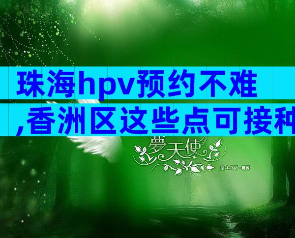 珠海hpv预约不难,香洲区这些点可接种四价、九价疫苗